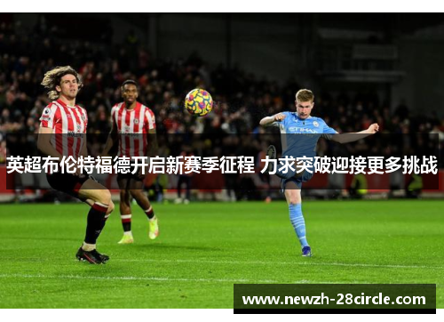 英超布伦特福德开启新赛季征程 力求突破迎接更多挑战 英超布伦特福德开启新赛季征程 力求突破迎接更多挑战