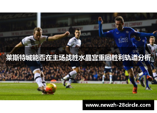 莱斯特城能否在主场战胜水晶宫重回胜利轨道分析 莱斯特城能否在主场战胜水晶宫重回胜利轨道分析