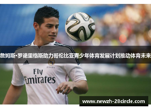 詹姆斯·罗德里格斯助力哥伦比亚青少年体育发展计划推动体育未来 詹姆斯·罗德里格斯助力哥伦比亚青少年体育发展计划推动体育未来