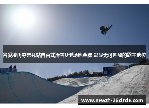 谷爱凌再夺崇礼站自由式滑雪U型场地金牌 彰显无可匹敌的霸主地位