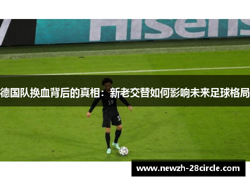 德国队换血背后的真相:新老交替如何影响未来足球格局 德国队换血背后的真相:新老交替如何影响未来足球格局