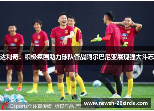 达利奇:积极氛围助力球队备战阿尔巴尼亚展现强大斗志 达利奇:积极氛围助力球队备战阿尔巴尼亚展现强大斗志