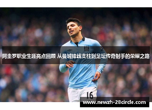 阿圭罗职业生涯亮点回顾 从曼城锋线支柱到足坛传奇射手的荣耀之路 阿圭罗职业生涯亮点回顾 从曼城锋线支柱到足坛传奇射手的荣耀之路