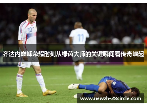 齐达内巅峰荣耀时刻从绿茵大师的关键瞬间看传奇崛起