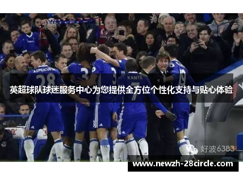 英超球队球迷服务中心为您提供全方位个性化支持与贴心体验 英超球队球迷服务中心为您提供全方位个性化支持与贴心体验
