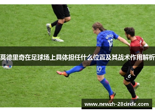 莫德里奇在足球场上具体担任什么位置及其战术作用解析