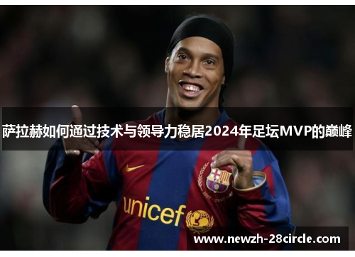 萨拉赫如何通过技术与领导力稳居2024年足坛MVP的巅峰 萨拉赫如何通过技术与领导力稳居2024年足坛MVP的巅峰