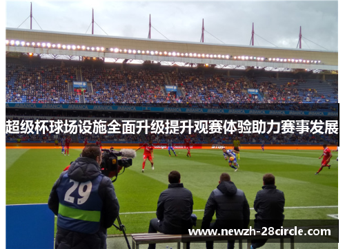 超级杯球场设施全面升级提升观赛体验助力赛事发展 超级杯球场设施全面升级提升观赛体验助力赛事发展