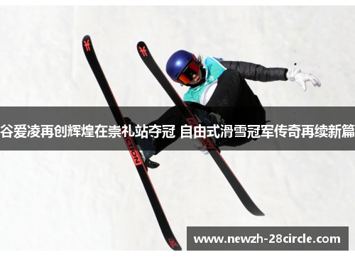 谷爱凌再创辉煌在崇礼站夺冠 自由式滑雪冠军传奇再续新篇 谷爱凌再创辉煌在崇礼站夺冠 自由式滑雪冠军传奇再续新篇