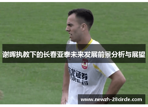 谢晖执教下的长春亚泰未来发展前景分析与展望 谢晖执教下的长春亚泰未来发展前景分析与展望