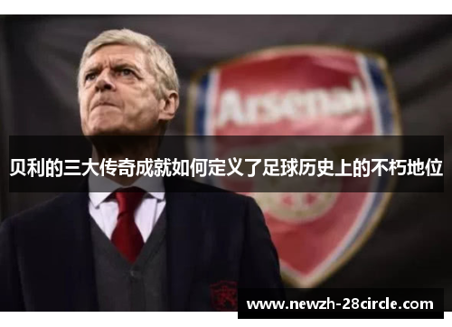 贝利的三大传奇成就如何定义了足球历史上的不朽地位 贝利的三大传奇成就如何定义了足球历史上的不朽地位
