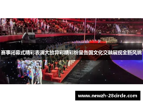 赛事闭幕式精彩表演大放异彩精彩纷呈各国文化交融展现全新风貌 赛事闭幕式精彩表演大放异彩精彩纷呈各国文化交融展现全新风貌