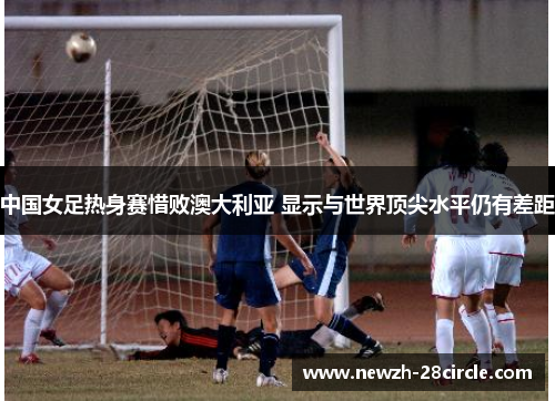 中国女足热身赛惜败澳大利亚 显示与世界顶尖水平仍有差距