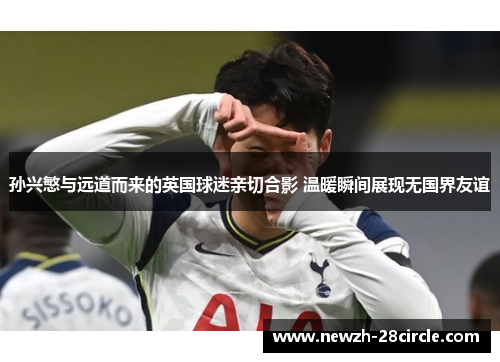 孙兴慜与远道而来的英国球迷亲切合影 温暖瞬间展现无国界友谊