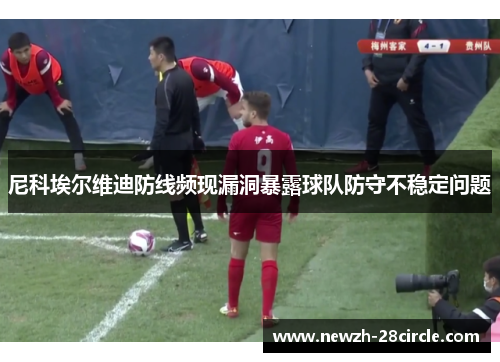 尼科埃尔维迪防线频现漏洞暴露球队防守不稳定问题 尼科埃尔维迪防线频现漏洞暴露球队防守不稳定问题