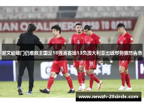 谢文能破门仍难救主国足18强赛客场13负澳大利亚出线形势骤然告急