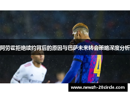 阿劳霍拒绝续约背后的原因与巴萨未来转会策略深度分析 阿劳霍拒绝续约背后的原因与巴萨未来转会策略深度分析