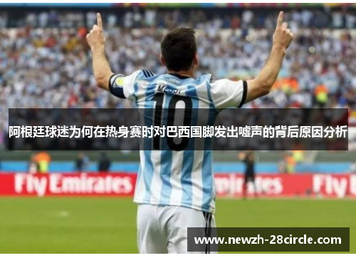 阿根廷球迷为何在热身赛时对巴西国脚发出嘘声的背后原因分析 阿根廷球迷为何在热身赛时对巴西国脚发出嘘声的背后原因分析