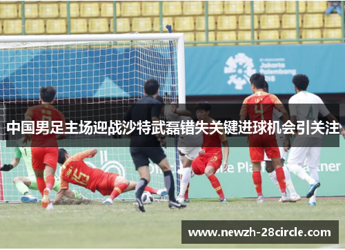 中国男足主场迎战沙特武磊错失关键进球机会引关注 中国男足主场迎战沙特武磊错失关键进球机会引关注